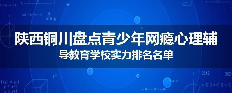 陕西铜川盘点青少年网瘾心理辅导教育学校实力排名名单