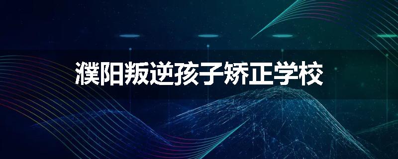 濮阳叛逆孩子矫正学校