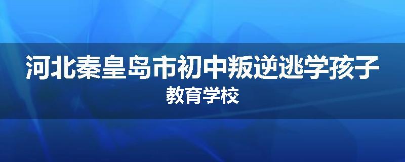 河北秦皇岛市初中叛逆逃学孩子教育学校