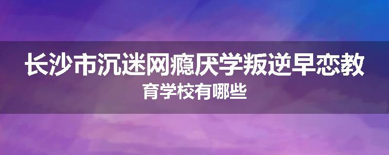 长沙市沉迷网瘾厌学叛逆早恋教育学校有哪些