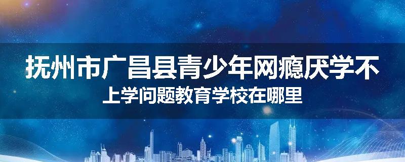 抚州市广昌县青少年网瘾厌学不上学问题教育学校在哪里
