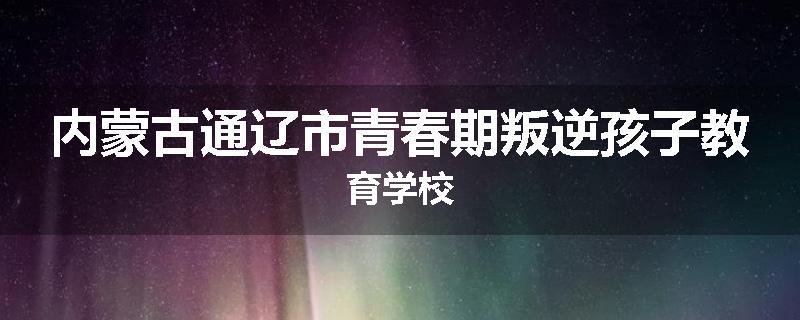 内蒙古通辽市青春期叛逆孩子教育学校