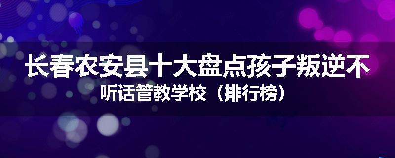 长春农安县十大盘点孩子叛逆不听话管教学校（排行榜）