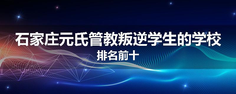 石家庄元氏管教叛逆学生的学校排名前十
