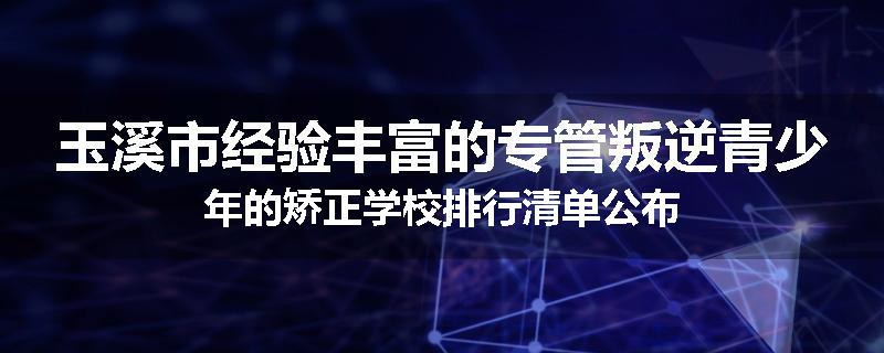 玉溪市经验丰富的专管叛逆青少年的矫正学校排行清单公布