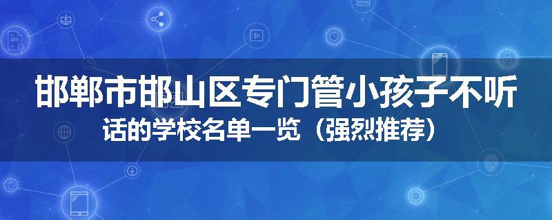 邯郸市邯山区专门管小孩子不听话的学校名单一览（强烈推荐）
