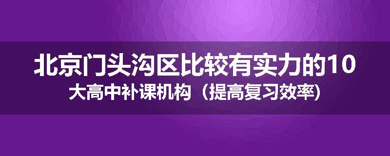 北京门头沟区比较有实力的10大高中补课机构（提高复习效率)