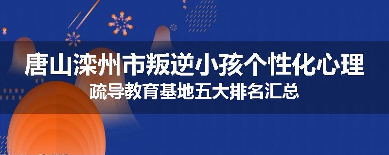 唐山滦州市叛逆小孩个性化心理疏导教育基地五大排名汇总