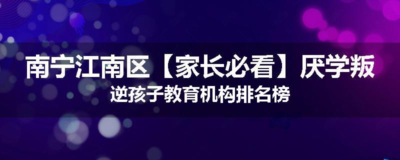 南宁江南区【家长必看】厌学叛逆孩子教育机构排名榜