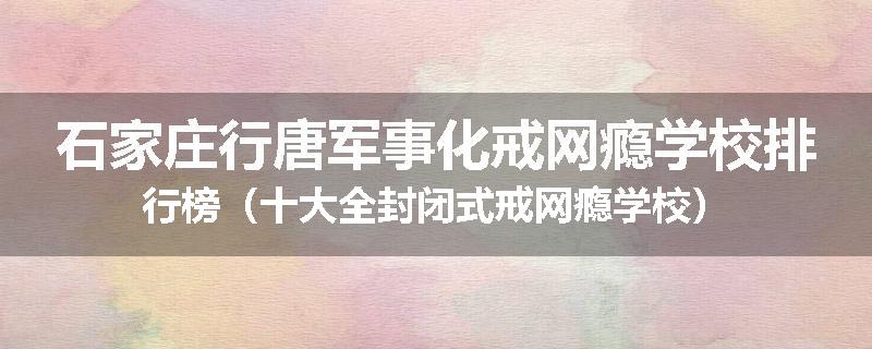 石家庄行唐军事化戒网瘾学校排行榜（十大全封闭式戒网瘾学校）