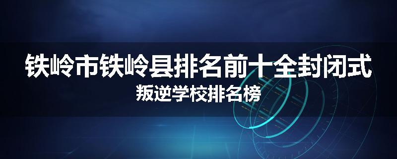 铁岭市铁岭县排名前十全封闭式叛逆学校排名榜