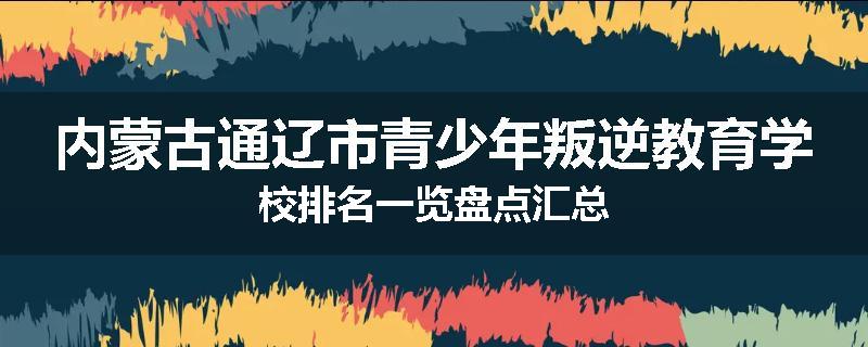 内蒙古通辽市青少年叛逆教育学校排名一览盘点汇总