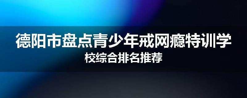 德阳市盘点青少年戒网瘾特训学校综合排名推荐