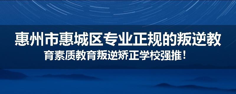 惠州市惠城区专业正规的叛逆教育素质教育叛逆矫正学校强推！