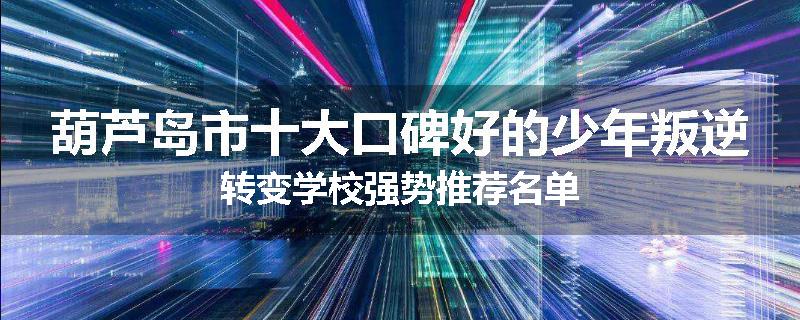葫芦岛市十大口碑好的少年叛逆转变学校强势推荐名单