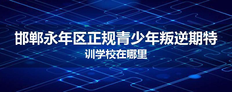 邯郸永年区正规青少年叛逆期特训学校在哪里