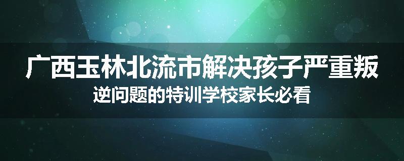 广西玉林北流市解决孩子严重叛逆问题的特训学校家长必看
