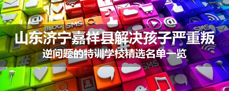 山东济宁嘉祥县解决孩子严重叛逆问题的特训学校精选名单一览