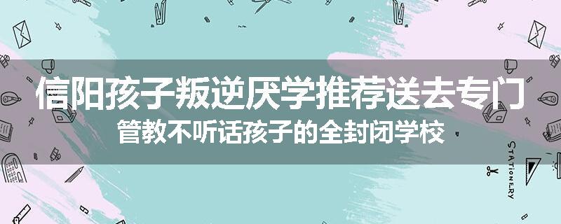 信阳孩子叛逆厌学推荐送去专门管教不听话孩子的全封闭学校