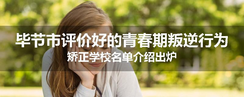 毕节市评价好的青春期叛逆行为矫正学校名单介绍出炉