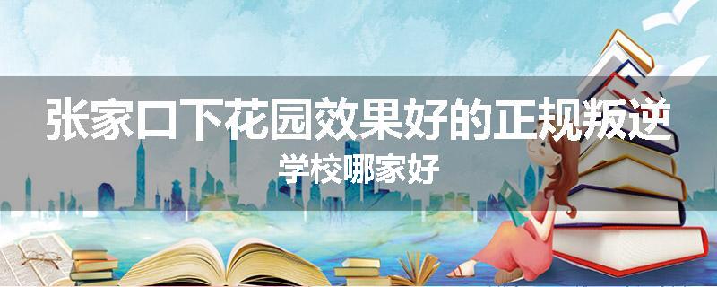 张家口下花园效果好的正规叛逆学校哪家好