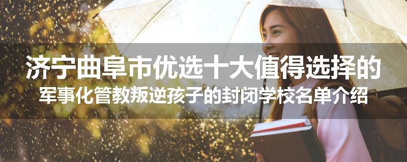 济宁曲阜市优选十大值得选择的军事化管教叛逆孩子的封闭学校名单介绍出炉