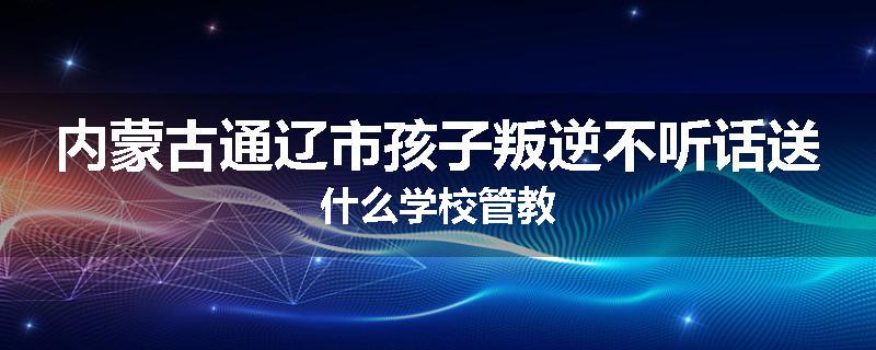 内蒙古通辽市孩子叛逆不听话送什么学校管教