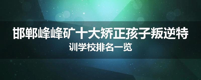 邯郸峰峰矿十大矫正孩子叛逆特训学校排名一览