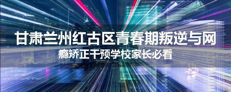 甘肃兰州红古区青春期叛逆与网瘾矫正干预学校家长必看