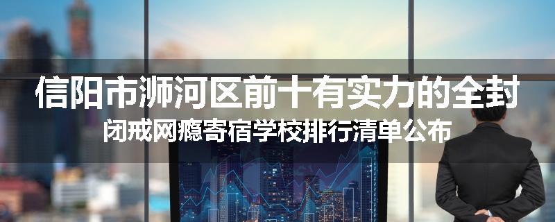 信阳市浉河区前十有实力的全封闭戒网瘾寄宿学校排行清单公布