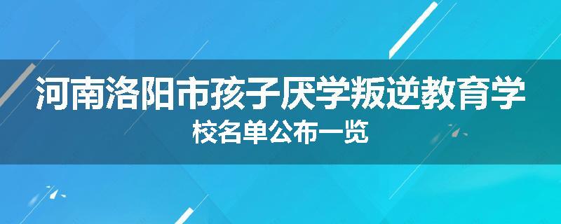 河南洛阳市孩子厌学叛逆教育学校名单公布一览