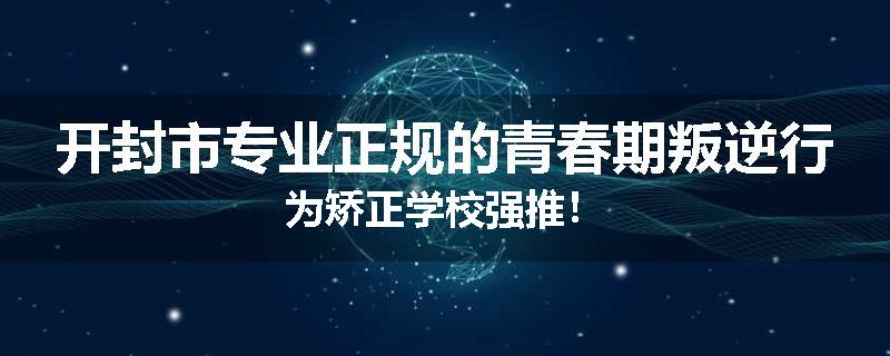 开封市专业正规的青春期叛逆行为矫正学校强推！