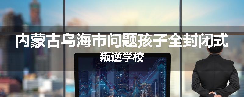 内蒙古乌海市问题孩子全封闭式叛逆学校