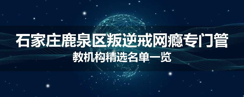 石家庄鹿泉区叛逆戒网瘾专门管教机构精选名单一览