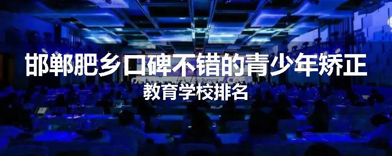 邯郸肥乡口碑不错的青少年矫正教育学校排名