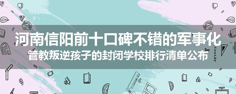 河南信阳前十口碑不错的军事化管教叛逆孩子的封闭学校排行清单公布