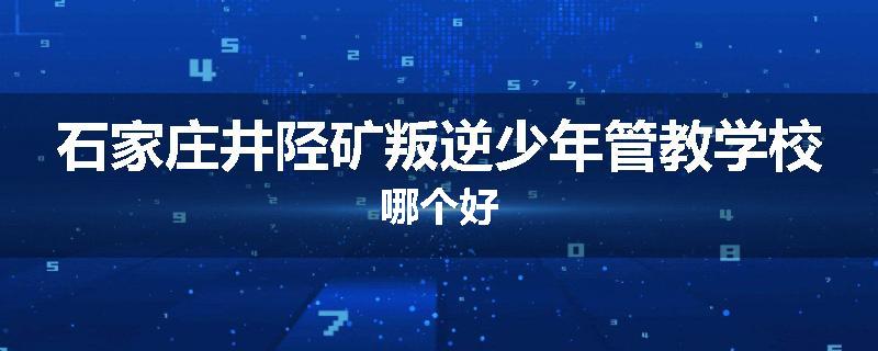 石家庄井陉矿叛逆少年管教学校哪个好