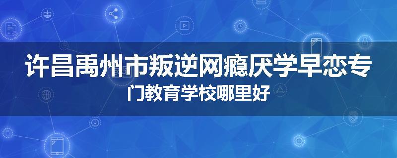 许昌禹州市叛逆网瘾厌学早恋专门教育学校哪里好