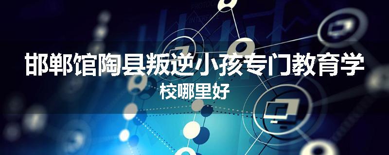 邯郸馆陶县叛逆小孩专门教育学校哪里好
