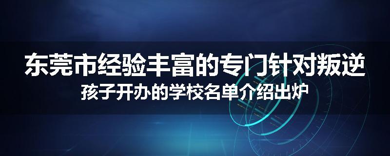 东莞市经验丰富的专门针对叛逆孩子开办的学校名单介绍出炉