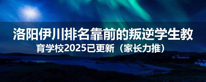 洛阳伊川排名靠前的叛逆学生教育学校2025已更新（家长力推）