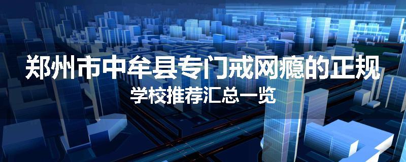 郑州市中牟县专门戒网瘾的正规学校推荐汇总一览