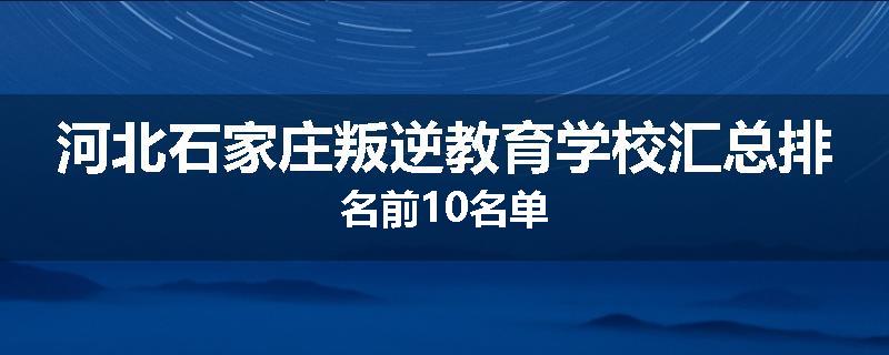 河北石家庄叛逆教育学校汇总排名前10名单