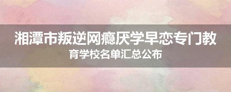湘潭市叛逆网瘾厌学早恋专门教育学校名单汇总公布