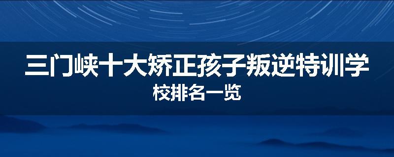 三门峡十大矫正孩子叛逆特训学校排名一览
