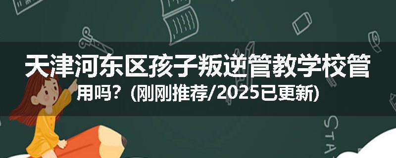 天津河东区孩子叛逆管教学校管用吗？(刚刚推荐/2025已更新)