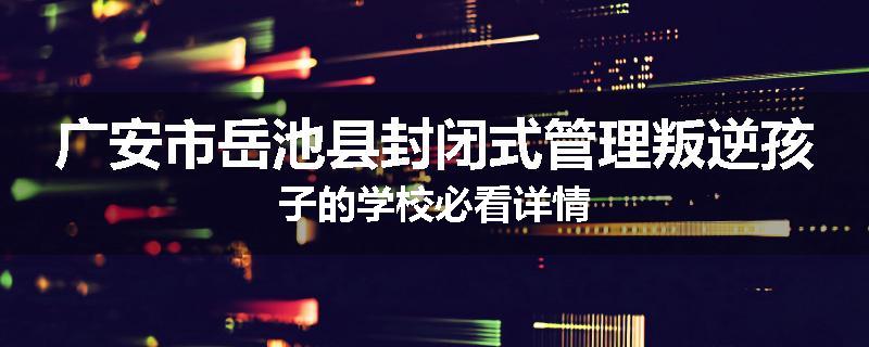 广安市岳池县封闭式管理叛逆孩子的学校必看详情