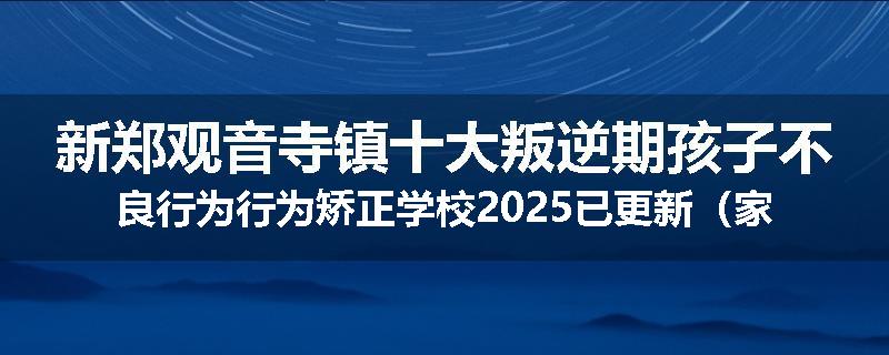 新郑观音寺镇十大叛逆期孩子不良行为行为矫正学校2025已更新（家长推荐）