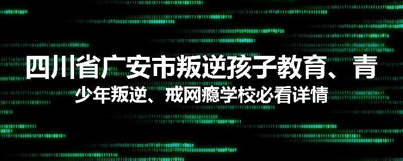 四川省广安市叛逆孩子教育、青少年叛逆、戒网瘾学校必看详情