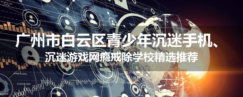 广州市白云区青少年沉迷手机、沉迷游戏网瘾戒除学校精选推荐